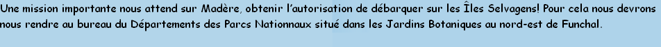 Une mission importante nous attend sur Madère, obtenir l’autorisation de débarquer sur les Îles Selvagens! Pour cela nous devrons
nous rendre au bureau du Départements des Parcs Nationnaux situé dans les Jardins Botaniques au nord-est de Funchal. 
