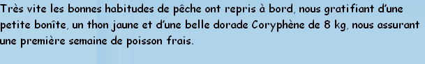 Très vite les bonnes habitudes de pêche ont repris à bord, nous gratifiant d’une 
petite bonîte, un thon jaune et d’une belle dorade Coryphène de 8 kg, nous assurant
une première semaine de poisson frais.
