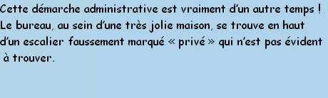 Cette démarche administrative est vraiment d’un autre temps !
Le bureau, au sein d’une très jolie maison, se trouve en haut
d’un escalier faussement marqué «&nbsp;privé&nbsp;» qui n’est pas évident
 à trouver.

