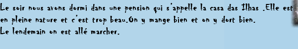 Le soir nous avons dormi dans une pension qui s’appelle la casa das Ilhas .Elle est
en pleine nature et c’est trop beau.On y mange bien et on y dort bien.
Le lendemain on est allé marcher.
 