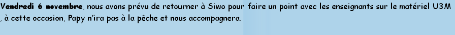 Vendredi 6 novembre, nous avons prévu de retourner à Siwo pour faire un point avec les enseignants sur le matériel U3M
, à cette occasion, Papy n’ira pas à la pêche et nous accompagnera.
