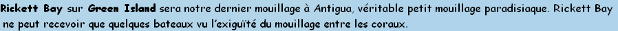 Rickett Bay sur Green Island sera notre dernier mouillage à Antigua, véritable petit mouillage paradisiaque. Rickett Bay
 ne peut recevoir que quelques bateaux vu l’exiguïté du mouillage entre les coraux.